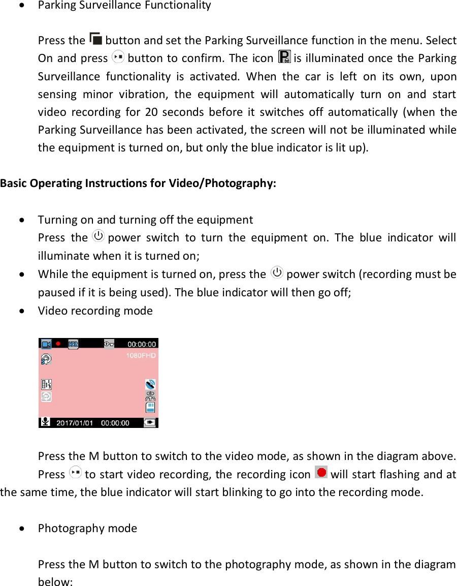   Parking Surveillance Functionality  Press the   button and set the Parking Surveillance function in the menu. Select On  and press   button to confirm. The icon   is illuminated  once  the  Parking Surveillance  functionality  is  activated.  When  the  car  is  left  on  its  own,  upon sensing  minor  vibration,  the  equipment  will  automatically  turn  on  and  start video  recording  for  20  seconds  before  it  switches  off  automatically  (when  the Parking Surveillance has been activated, the screen will not be illuminated while the equipment is turned on, but only the blue indicator is lit up).  Basic Operating Instructions for Video/Photography:   Turning on and turning off the equipment Press  the   power  switch  to  turn  the  equipment  on.  The  blue  indicator  will illuminate when it is turned on;  While the equipment is turned on, press the   power switch (recording must be paused if it is being used). The blue indicator will then go off;  Video recording mode      Press the M button to switch to the video mode, as shown in the diagram above.   Press   to start video recording, the  recording icon   will start flashing and at the same time, the blue indicator will start blinking to go into the recording mode.    Photography mode  Press the M button to switch to the photography mode, as shown in the diagram below:  
