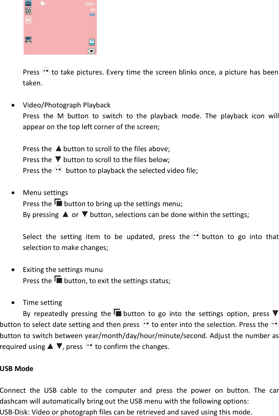   Press   to take pictures. Every time the screen blinks once, a picture has been taken.   Video/Photograph Playback    Press  the  M  button  to  switch  to  the  playback  mode.  The  playback  icon  will   appear on the top left corner of the screen;    Press the  button to scroll to the files above;   Press the   button to scroll to the files below;   Press the    button to playback the selected video file;   Menu settings   Press the   button to bring up the settings menu;   By pressing   or   button, selections can be done within the settings;    Select  the  setting  item  to  be  updated,  press  the   button  to  go  into  that   selection to make changes;   Exiting the settings munu Press the   button, to exit the settings status;   Time setting   By  repeatedly  pressing  the   button  to  go  into  the  settings  option,  press   button to select date setting and then press   to enter into the selection. Press the   button to switch between year/month/day/hour/minute/second. Adjust the number as required using , press   to confirm the changes.  USB Mode  Connect  the  USB  cable  to  the  computer  and  press  the  power  on  button.  The  car dashcam will automatically bring out the USB menu with the following options: USB-Disk: Video or photograph files can be retrieved and saved using this mode. 