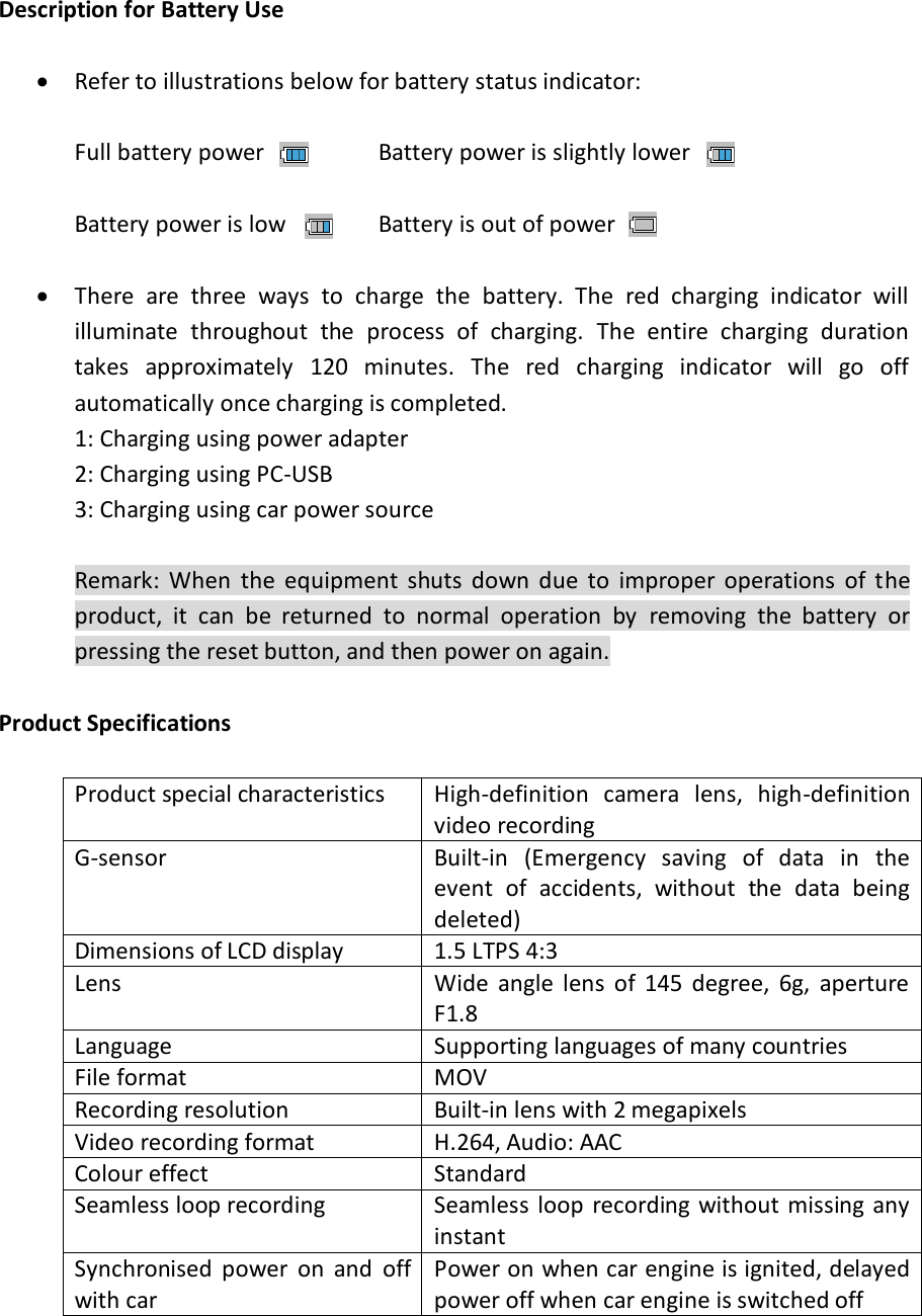  Description for Battery Use   Refer to illustrations below for battery status indicator:  Full battery power    Battery power is slightly lower   Battery power is low    Battery is out of power    There  are  three  ways  to  charge  the  battery.  The  red  charging  indicator  will illuminate  throughout  the  process  of  charging.  The  entire  charging  duration takes  approximately  120  minutes.  The  red  charging  indicator  will  go  off automatically once charging is completed. 1: Charging using power adapter 2: Charging using PC-USB 3: Charging using car power source  Remark:  When  the  equipment  shuts  down  due  to  improper  operations  of  the product,  it  can  be  returned  to  normal  operation  by  removing  the  battery  or pressing the reset button, and then power on again.  Product Specifications  Product special characteristics High-definition  camera  lens,  high-definition video recording G-sensor Built-in  (Emergency  saving  of  data  in  the event  of  accidents,  without  the  data  being deleted) Dimensions of LCD display 1.5 LTPS 4:3 Lens Wide  angle  lens  of  145  degree,  6g,  aperture F1.8 Language Supporting languages of many countries File format MOV Recording resolution Built-in lens with 2 megapixels Video recording format H.264, Audio: AAC Colour effect Standard Seamless loop recording Seamless  loop  recording without missing any instant Synchronised  power  on  and  off with car Power on when car engine is ignited, delayed power off when car engine is switched off 
