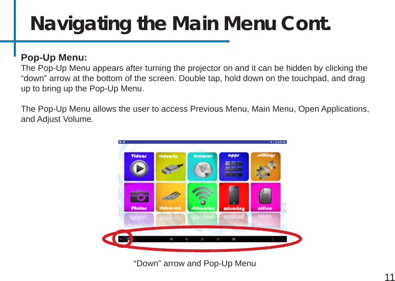 Navigating the Main Menu Cont.11Pop-Up Menu:The Pop-Up Menu appears after turning the projector on and it can be hidden by clicking the “down” arrow at the bottom of the screen. Double tap, hold down on the touchpad, and drag up to bring up the Pop-Up Menu.The Pop-Up Menu allows the user to access Previous Menu, Main Menu, Open Applications, and Adjust Volume.“Down” arrow and Pop-Up Menu