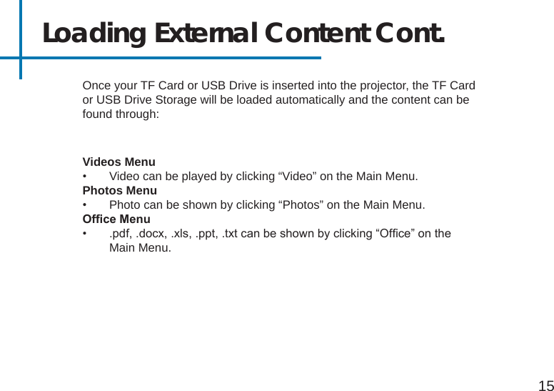 15Loading External Content Cont.Videos Menu•  Video can be played by clicking “Video” on the Main Menu.Photos Menu•  Photo can be shown by clicking “Photos” on the Main Menu.OfceMenu•  .pdf, .docx, .xls, .ppt, .txt can be shown by clicking “Ofce” on the Main Menu.Once your TF Card or USB Drive is inserted into the projector, the TF Card or USB Drive Storage will be loaded automatically and the content can be found through: