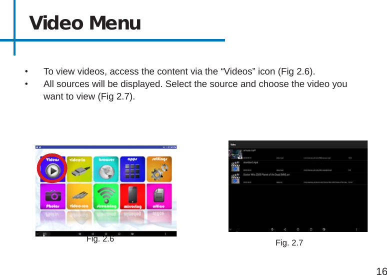 15Video Menu•  To view videos, access the content via the “Videos” icon (Fig 2.6).•  All sources will be displayed. Select the source and choose the video you want to view (Fig 2.7).16Fig. 2.6 Fig. 2.7