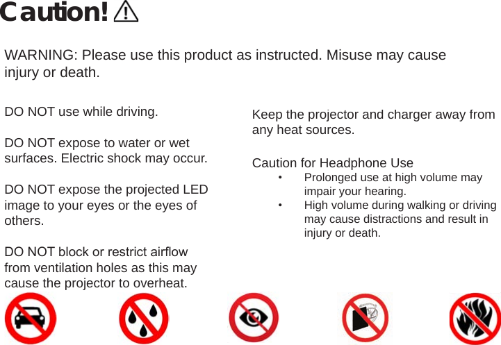 Caution!WARNING: Please use this product as instructed. Misuse may cause injury or death.DO NOT use while driving.DO NOT expose to water or wet surfaces. Electric shock may occur.DO NOT expose the projected LED image to your eyes or the eyes of others. DO NOT block or restrict airow from ventilation holes as this may cause the projector to overheat.Keep the projector and charger away from any heat sources.Caution for Headphone Use•  Prolonged use at high volume may impair your hearing.•  High volume during walking or driving may cause distractions and result in injury or death.