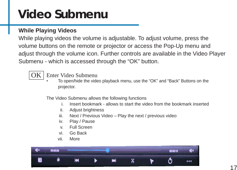 17Video Submenu While Playing VideosWhile playing videos the volume is adjustable. To adjust volume, press the volume buttons on the remote or projector or access the Pop-Up menu and adjust through the volume icon. Further controls are available in the Video Player Submenu - which is accessed through the “OK” button. OK Enter Video Submenu•  To open/hide the video playback menu, use the “OK” and “Back” Buttons on the projector. The Video Submenu allows the following functions            i.  Insert bookmark - allows to start the video from the bookmark inserted           ii.  Adjust brightness          iii.  Next / Previous Video – Play the next / previous video          iv.  Play / Pause           v.  Full Screen          vi.  Go Back         vii.  More