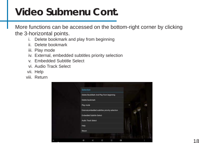 18Video Submenu Cont.More functions can be accessed on the bottom-right corner by clicking the 3-horizontal points.           i.  Delete bookmark and play from beginning           ii.  Delete bookmark           iii.  Play mode           iv.  External, embedded subtitles priority selection           v.  Embedded Subtitle Select           vi.  Audio Track Select          vii.  Help         viii.  Return