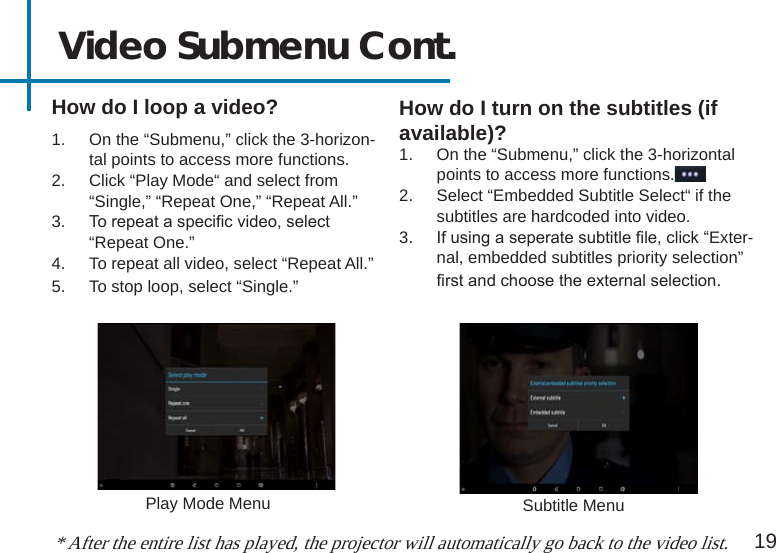 How do I loop a video?19Video Submenu Cont.How do I turn on the subtitles (if available)?1.  On the “Submenu,” click the 3-horizontal points to access more functions.2.  Select “Embedded Subtitle Select“ if the subtitles are hardcoded into video.3.  If using a seperate subtitle le, click “Exter-nal, embedded subtitles priority selection” rst and choose the external selection.* After the entire list has played, the projector will automatically go back to the video list.1.  On the “Submenu,” click the 3-horizon-tal points to access more functions.2.  Click “Play Mode“ and select from “Single,” “Repeat One,” “Repeat All.”3.  To repeat a specic video, select “Repeat One.”4.  To repeat all video, select “Repeat All.”5.  To stop loop, select “Single.” Play Mode Menu Subtitle Menu