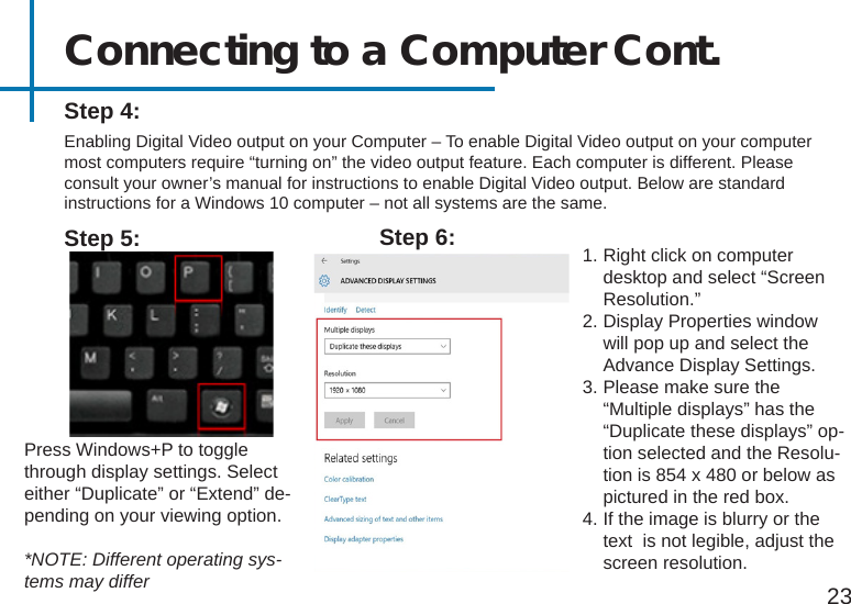 Connecting to a Computer Cont.Step 4:Enabling Digital Video output on your Computer – To enable Digital Video output on your computer most computers require “turning on” the video output feature. Each computer is different. Please consult your owner’s manual for instructions to enable Digital Video output. Below are standard instructions for a Windows 10 computer – not all systems are the same.Press Windows+P to toggle through display settings. Select either “Duplicate” or “Extend” de-pending on your viewing option.*NOTE: Different operating sys-tems may differStep 5: 1. Right click on computer desktop and select “Screen Resolution.”2. Display Properties window will pop up and select the Advance Display Settings.3. Please make sure the “Multiple displays” has the “Duplicate these displays” op-tion selected and the Resolu-tion is 854 x 480 or below as pictured in the red box.4. If the image is blurry or the text  is not legible, adjust the screen resolution. Step 6:23