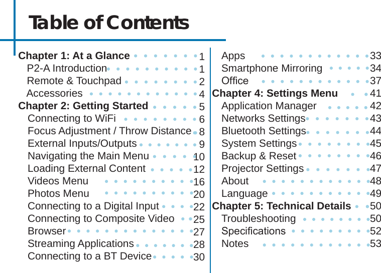 Table of ContentsChapter 1: At a Glance   P2-A Introduction   Remote &amp; Touchpad   Accessories Chapter 2: Getting StartedConnecting to WiFiFocus Adjustment / Throw DistanceExternal Inputs/OutputsNavigating the Main MenuLoading External ContentVideos Menu Photos MenuConnecting to a Digital InputConnecting to Composite VideoBrowserStreaming ApplicationsConnecting to a BT DeviceAppsSmartphone MirroringOfceChapter 4: Settings MenuApplication ManagerNetworks SettingsBluetooth SettingsSystem SettingsBackup &amp; ResetProjector SettingsAboutLanguageChapter 5: Technical DetailsTroubleshootingSpecicationsNotes1124568910121620222527283033343741424344454647484950505253