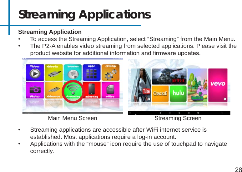 Streaming Application•  To access the Streaming Application, select “Streaming” from the Main Menu.•  The P2-A enables video streaming from selected applications. Please visit the product website for additional information and rmware updates.Streaming Applications28Main Menu Screen•  Streaming applications are accessible after WiFi internet service is established. Most applications require a log-in account.•  Applications with the “mouse” icon require the use of touchpad to navigate correctly.Streaming Screen