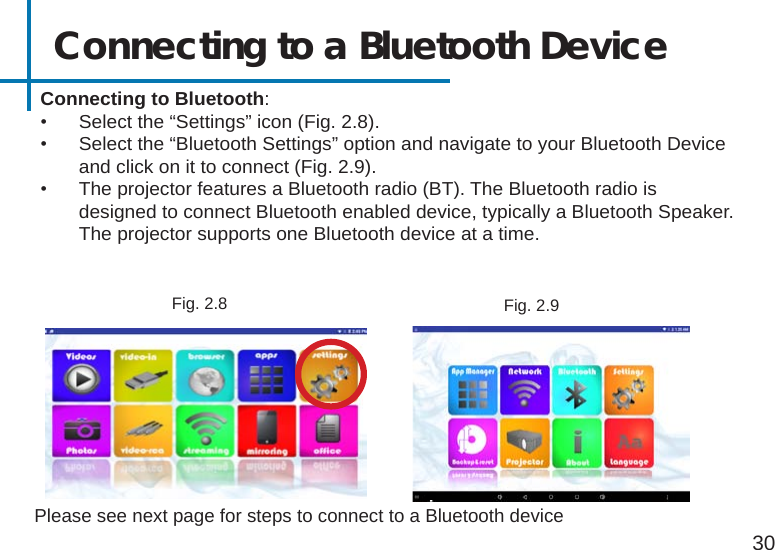 Connecting to a Bluetooth Device 30Please see next page for steps to connect to a Bluetooth device Connecting to Bluetooth:•  Select the “Settings” icon (Fig. 2.8).•  Select the “Bluetooth Settings” option and navigate to your Bluetooth Device and click on it to connect (Fig. 2.9).•  The projector features a Bluetooth radio (BT). The Bluetooth radio is designed to connect Bluetooth enabled device, typically a Bluetooth Speaker. The projector supports one Bluetooth device at a time.Fig. 2.8 Fig. 2.9