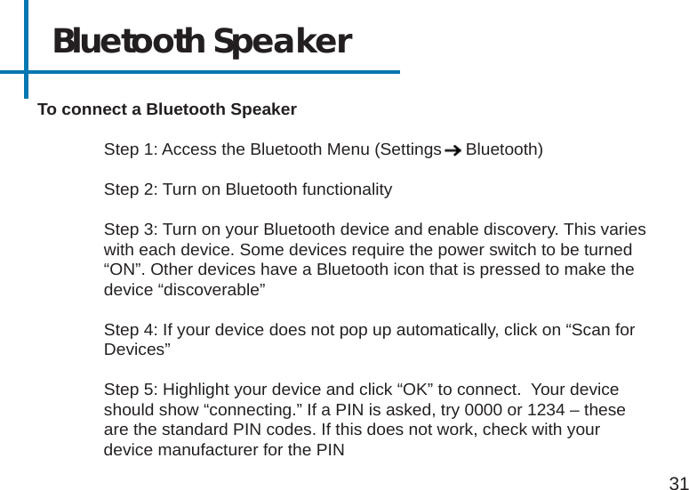 Bluetooth Speaker31To connect a Bluetooth Speaker  Step 1: Access the Bluetooth Menu (Settings     Bluetooth)  Step 2: Turn on Bluetooth functionality  Step 3: Turn on your Bluetooth device and enable discovery. This varies    with each device. Some devices require the power switch to be turned    “ON”. Other devices have a Bluetooth icon that is pressed to make the    device “discoverable”  Step 4: If your device does not pop up automatically, click on “Scan for   Devices”  Step 5: Highlight your device and click “OK” to connect.  Your device      should show “connecting.” If a PIN is asked, try 0000 or 1234 – these  are the standard PIN codes. If this does not work, check with your                      device manufacturer for the PIN