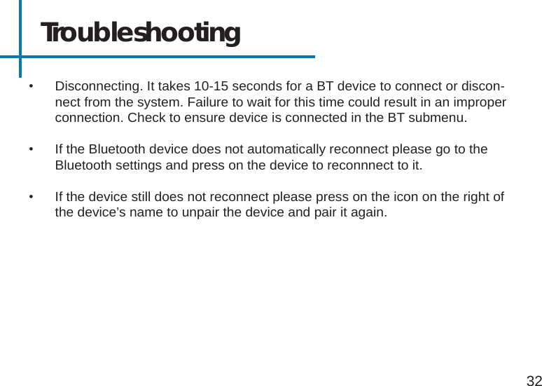 Troubleshooting32•  Disconnecting. It takes 10-15 seconds for a BT device to connect or discon-nect from the system. Failure to wait for this time could result in an improper connection. Check to ensure device is connected in the BT submenu. •  If the Bluetooth device does not automatically reconnect please go to the Bluetooth settings and press on the device to reconnnect to it. •  If the device still does not reconnect please press on the icon on the right of the device’s name to unpair the device and pair it again.