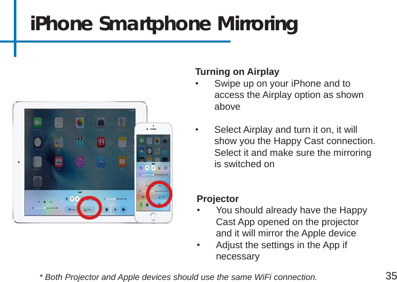 iPhone Smartphone Mirroring Projector•  You should already have the Happy Cast App opened on the projector and it will mirror the Apple device•  Adjust the settings in the App if necessaryTurning on Airplay•  Swipe up on your iPhone and to access the Airplay option as shown above•  Select Airplay and turn it on, it will show you the Happy Cast connection.  Select it and make sure the mirroring is switched on35* Both Projector and Apple devices should use the same WiFi connection.
