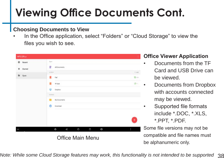 38Choosing Documents to View•  In the Ofce application, select “Folders” or “Cloud Storage” to view the les you wish to see.Viewing Ofce Documents Cont.Ofce Main MenuOfceViewerApplication•  Documents from the TF Card and USB Drive can be viewed. •  Documents from Dropbox with accounts connected may be viewed.•  Supported le formats include *.DOC, *.XLS, *.PPT, *.PDF.Some le versions may not be compatible and le names must be alphanumeric only.Note: While some Cloud Storage features may work, this functionality is not intended to be supported
