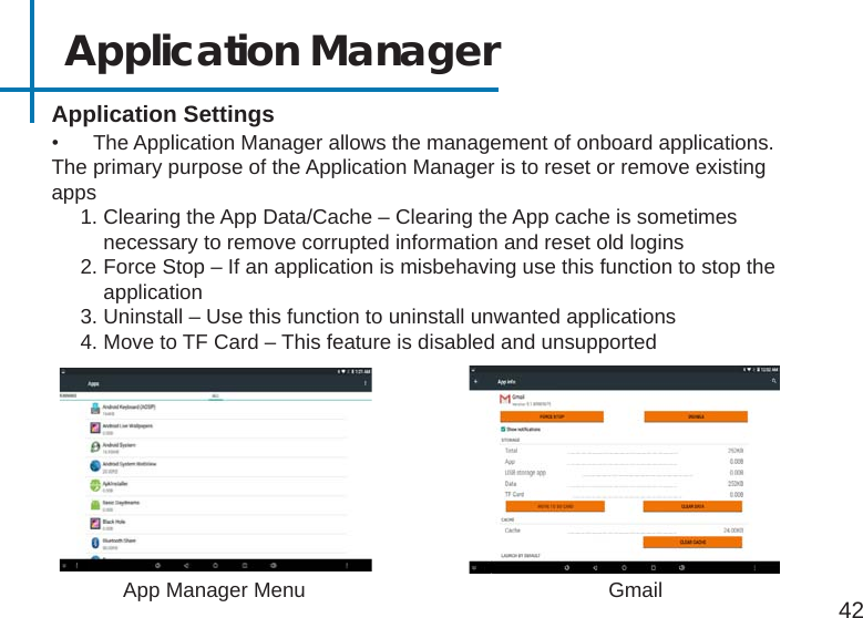 42Application Manager Application Settings•  The Application Manager allows the management of onboard applications.The primary purpose of the Application Manager is to reset or remove existing apps     1. Clearing the App Data/Cache – Clearing the App cache is sometimes                        necessary to remove corrupted information and reset old logins     2. Force Stop – If an application is misbehaving use this function to stop the           application     3. Uninstall – Use this function to uninstall unwanted applications     4. Move to TF Card – This feature is disabled and unsupportedApp Manager Menu Gmail