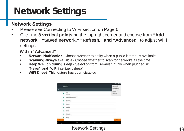 Network Settings43NetworkSettings•  Please see Connecting to WiFi section on Page 6•  Click the 3 vertical points on the top-right corner and choose from “Add network,” “Saved network,” “Refresh,” and “Advanced” to adjust WiFi settings • NetworkNotication- Choose whether to notify when a public internet is available• Scanning always available - Choose whether to scan for networks all the time• Keep WiFi on during sleep - Selection from “Always”, “Only when plugged in”, “Never”, and “WiFi intelligent sleep”• WiFi Direct- This feature has been disabledWithin “Advanced”Network Settings