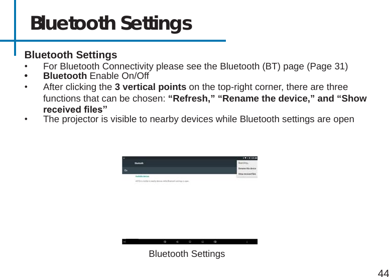 Bluetooth Settings44Bluetooth Settings•  For Bluetooth Connectivity please see the Bluetooth (BT) page (Page 31)• Bluetooth Enable On/Off•  After clicking the 3 vertical points on the top-right corner, there are three functions that can be chosen: “Refresh,” “Rename the device,” and “Show receivedles”•  The projector is visible to nearby devices while Bluetooth settings are openBluetooth Settings