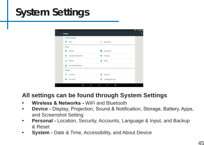 System Settings• Wireless&amp;Networks-WiFi and Bluetooth• Device - Display, Projection, Sound &amp; Notication, Storage, Battery, Apps, and Screenshot Setting• Personal - Location, Security, Accounts, Language &amp; Input, and Backup &amp; Reset• System - Date &amp; Time, Accessibility, and About DeviceAll settings can be found through System Settings45