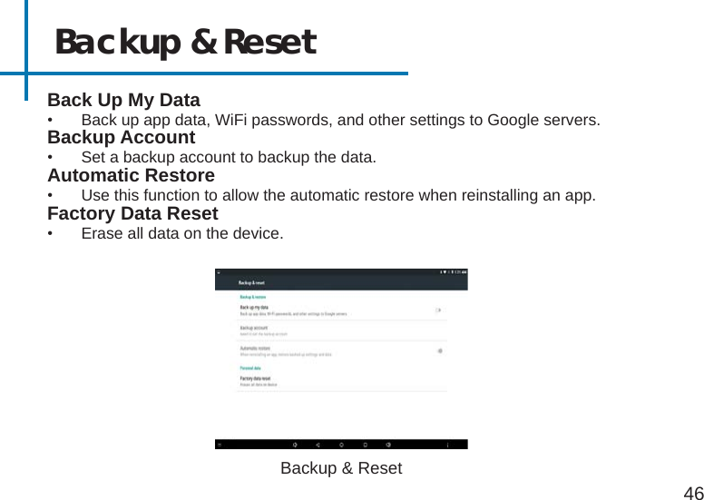 Backup &amp; Reset46Back Up My Data•  Back up app data, WiFi passwords, and other settings to Google servers.Backup Account•  Set a backup account to backup the data.Automatic Restore•  Use this function to allow the automatic restore when reinstalling an app.Factory Data Reset•  Erase all data on the device.Backup &amp; Reset