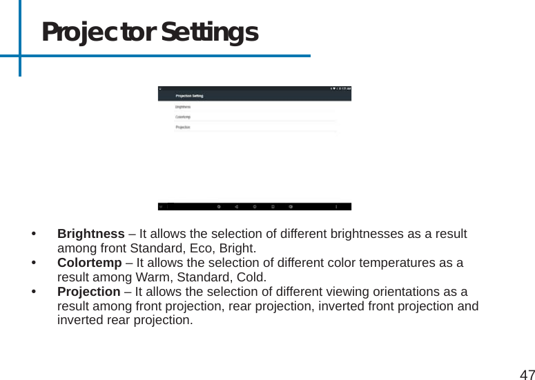 Projector Settings 47• Brightness – It allows the selection of different brightnesses as a result among front Standard, Eco, Bright.• Colortemp – It allows the selection of different color temperatures as a result among Warm, Standard, Cold.• Projection – It allows the selection of different viewing orientations as a result among front projection, rear projection, inverted front projection and inverted rear projection.