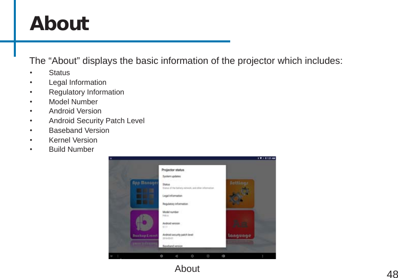 AboutThe “About” displays the basic information of the projector which includes:About 48•  Status•  Legal Information•  Regulatory Information•  Model Number•  Android Version•  Android Security Patch Level•  Baseband Version•  Kernel Version•  Build Number