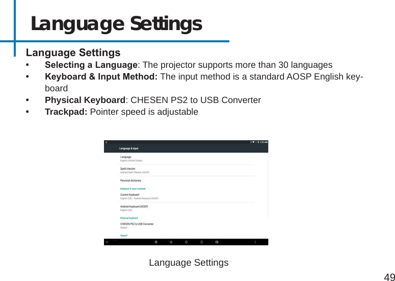 Language Settings49LanguageSettings• SelectingaLanguage: The projector supports more than 30 languages   • Keyboard&amp;InputMethod:The input method is a standard AOSP English key-board • Physical Keyboard: CHESEN PS2 to USB Converter• Trackpad: Pointer speed is adjustableLanguage Settings