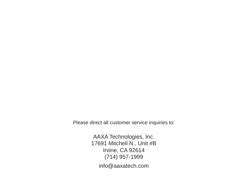 Please direct all customer service inquiries to:AAXA Technologies, Inc.17691 Mitchell N., Unit #BIrvine, CA 92614(714) 957-1999info@aaxatech.com