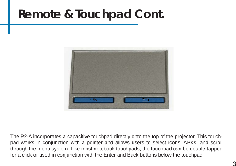 Remote &amp; Touchpad Cont.The P2-A incorporates a capacitive touchpad directly onto the top of the projector. This touch-pad works in conjunction with a pointer and allows users to select icons, APKs, and scroll through the menu system. Like most notebook touchpads, the touchpad can be double-tapped for a click or used in conjunction with the Enter and Back buttons below the touchpad.3OK