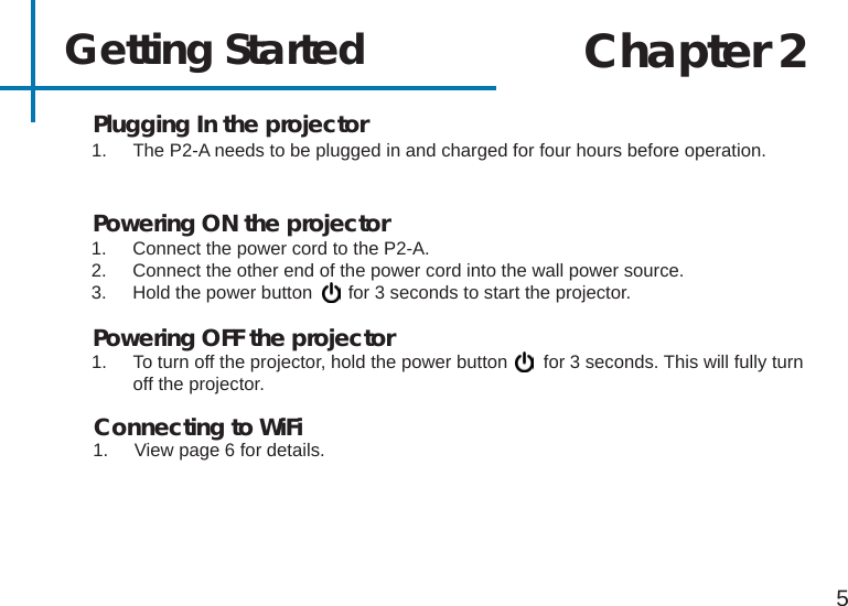 Getting Started1.  Connect the power cord to the P2-A.2.  Connect the other end of the power cord into the wall power source.3.  Hold the power button       for 3 seconds to start the projector.5Powering ON the projectorChapter 2Powering OFF the projector1.  To turn off the projector, hold the power button       for 3 seconds. This will fully turn off the projector. 1.  The P2-A needs to be plugged in and charged for four hours before operation.Plugging In the projectorConnecting to WiFi1.  View page 6 for details.