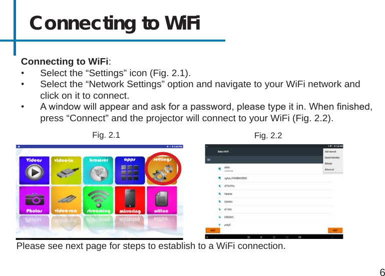 Connecting to WiFi6Please see next page for steps to establish to a WiFi connection. Connecting to WiFi:•  Select the “Settings” icon (Fig. 2.1). •  Select the “Network Settings” option and navigate to your WiFi network and click on it to connect.•  A window will appear and ask for a password, please type it in. When nished, press “Connect” and the projector will connect to your WiFi (Fig. 2.2).Fig. 2.1 Fig. 2.2