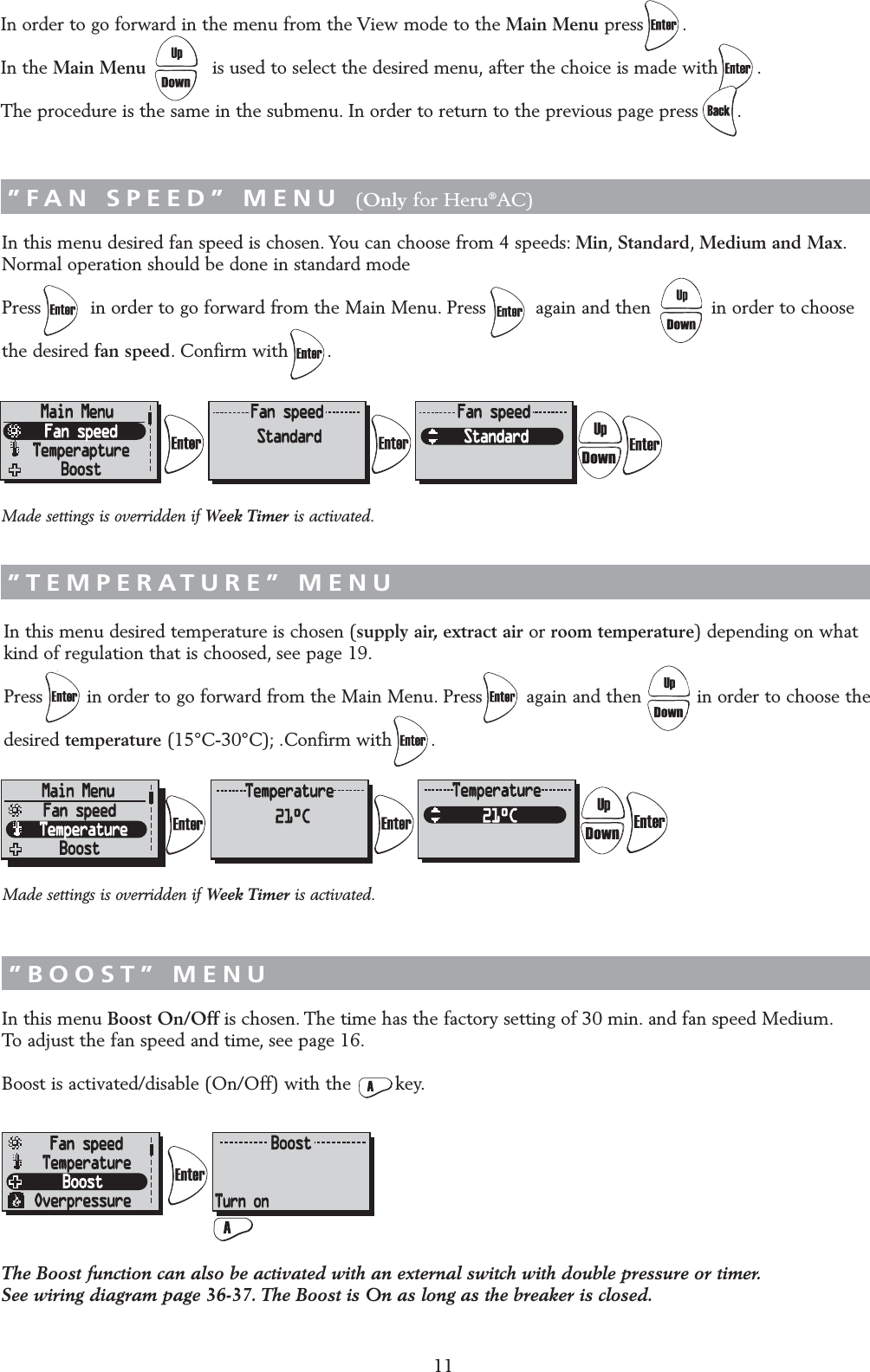 11In this menu desired fan speed is chosen. You can choose from 4 speeds: Min,Standard,Medium and Max.Normal operation should be done in standard modePress         in order to go forward from the Main Menu. Press         again and then           in order to choose the desired fan speed. Confirm with       .In this menu desired temperature is chosen (supply air, extract air or room temperature) depending on what kind of regulation that is choosed, see page 19.Press        in order to go forward from the Main Menu. Press        again and then          in order to choose the desired temperature (15&deg;C-30&deg;C); .Confirm with       .In this menu Boost On/Off is chosen. The time has the factory setting of 30 min. and fan speed Medium.To adjust the fan speed and time, see page 16.Boost is activated/disable (On/Off) with the        key.&rdquo;FAN SPEED&rdquo; MENU (Only for Heru&reg;AC)&rdquo;TEMPERATURE&rdquo; MENU&rdquo;BOOST&rdquo; MENUIn order to go forward in the menu from the View mode to the Main Menu press .In the Main Menu is used to select the desired menu, after the choice is made with .The procedure is the same in the submenu. In order to return to the previous page press .&rdquo;MAIN MENU&rdquo;The Boost function can also be activated with an external switch with double pressure or timer.See wiring diagram page 36-37. The Boost is On as long as the breaker is closed.Made settings is overridden if Week Timer is activated.Made settings is overridden if Week Timer is activated.