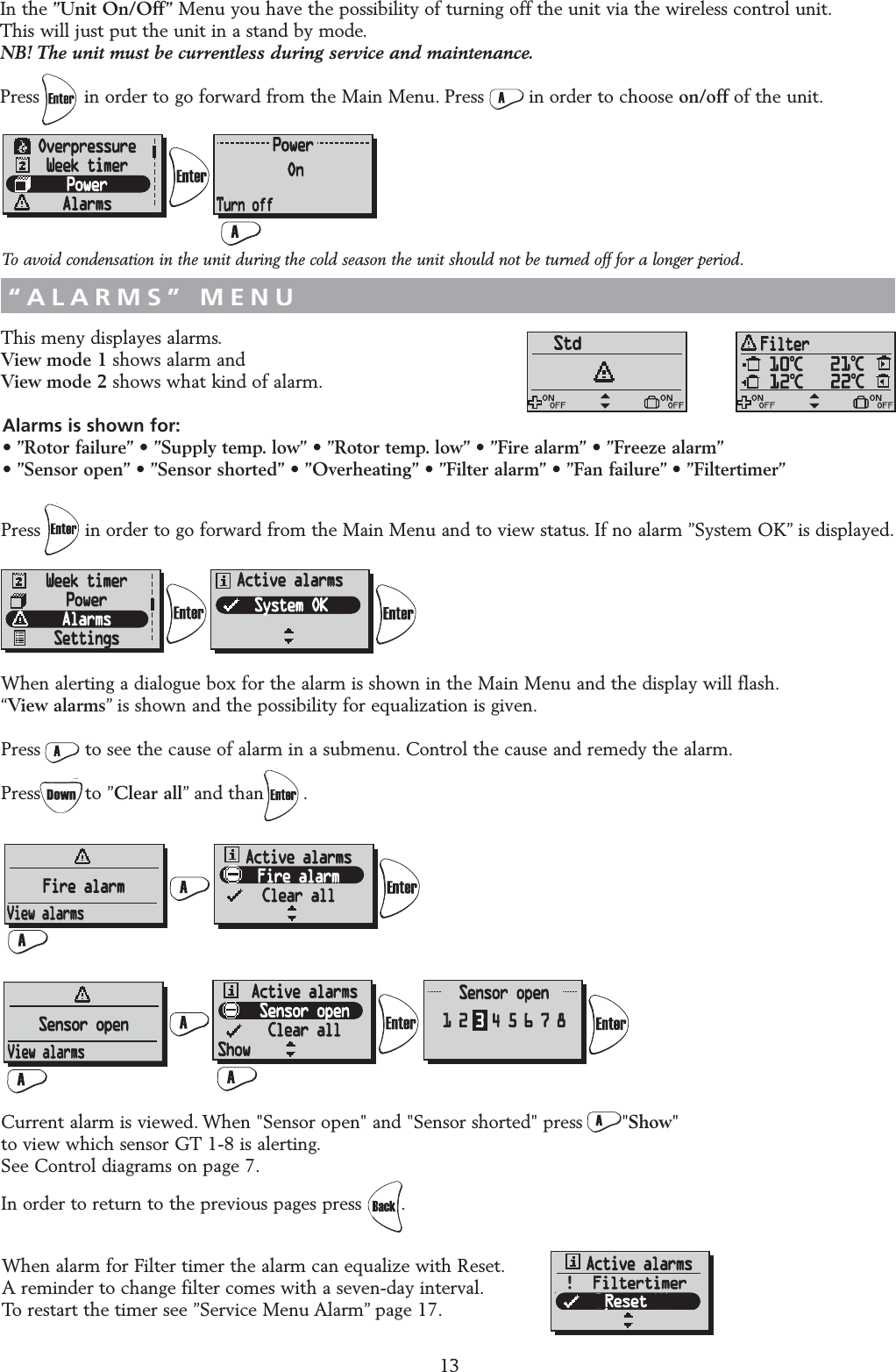 This meny displayes alarms.View mode 1 shows alarm and View mode 2 shows what kind of alarm.Press        in order to go forward from the Main Menu and to view status. If no alarm &rdquo;System OK&rdquo; is displayed.When alerting a dialogue box for the alarm is shown in the Main Menu and the display will flash.&ldquo;View alarms&rdquo; is shown and the possibility for equalization is given.Press        to see the cause of alarm in a submenu. Control the cause and remedy the alarm.Press        to &rdquo;Clear all&rdquo; and than       .Current alarm is viewed. When "Sensor open" and "Sensor shorted" press       "Show" to view which sensor GT 1-8 is alerting.See Control diagrams on page 7.In order to return to the previous pages press .13&ldquo;ALARMS&rdquo; MENUIn the &rdquo;Unit On/Off&rdquo; Menu you have the possibility of turning off the unit via the wireless control unit.This will just put the unit in a stand by mode.NB! The unit must be currentless during service and maintenance.Press        in order to go forward from the Main Menu. Press        in order to choose on/off of the unit.&ldquo;UNIT ON/OFF&rdquo; MENUAlarms is shown for:&bull; &rdquo;Rotor failure&rdquo; &bull; &rdquo;Supply temp. low&rdquo; &bull; &rdquo;Rotor temp. low&rdquo; &bull; &rdquo;Fire alarm&rdquo; &bull; &rdquo;Freeze alarm&rdquo;&bull; &rdquo;Sensor open&rdquo; &bull; &rdquo;Sensor shorted&rdquo; &bull; &rdquo;Overheating&rdquo; &bull; &rdquo;Filter alarm&rdquo; &bull; &rdquo;Fan failure&rdquo; &bull; &rdquo;Filtertimer&rdquo;When alarm for Filter timer the alarm can equalize with Reset.A reminder to change filter comes with a seven-day interval.To restart the timer see &rdquo;Service Menu Alarm&rdquo; page 17.!!  FiltertimerResetTo avoid condensation in the unit during the cold season the unit should not be turned off for a longer period.