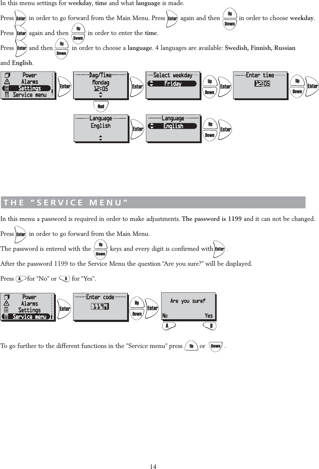 &ldquo;SETTINGS&rdquo; MENUIn this menu settings for weekday,time and what language is made.Press        in order to go forward from the Main Menu. Press        again and then          in order to choose weekday.Press        again and then          in order to enter the time.Press        and then          in order to choose a language. 4 languages are available: Swedish, Finnish, Russian and English.THE &ldquo;SERVICE MENU&rdquo;In this menu a password is required in order to make adjustments. The password is 1199 and it can not be changed.Press        in order to go forward from the Main Menu.The password is entered with the          keys and every digit is confirmed with       .After the password 1199 to the Service Menu the question &ldquo;Are you sure?&rdquo; will be displayed.Press       for &ldquo;No&rdquo; or        for &ldquo;Yes&rdquo;.To go further to the different functions in the &rdquo;Service menu&rdquo; press         or          .14AAre you sure?No Yes