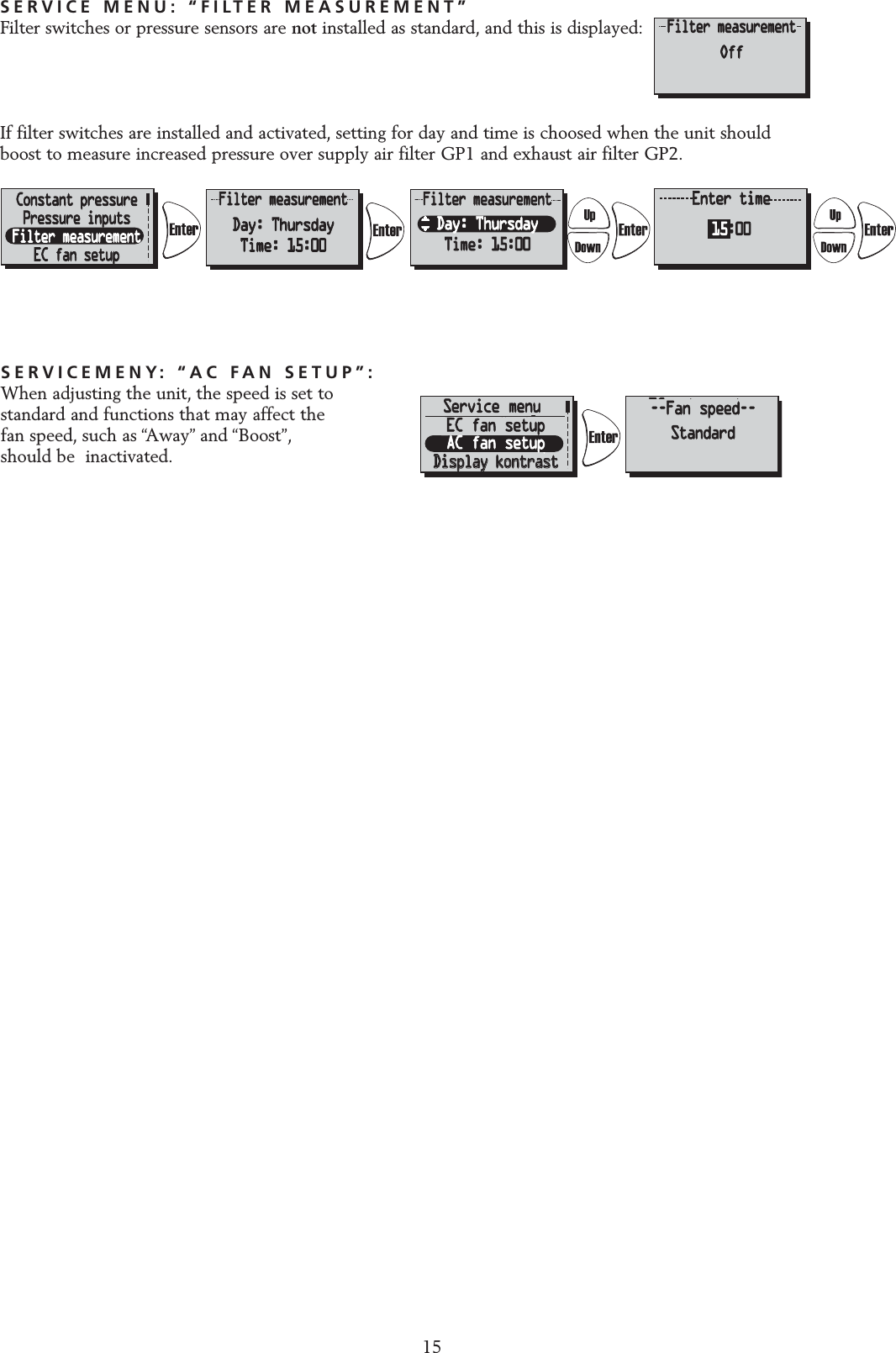 SERVICEMENY: &ldquo;AC FAN SETUP&rdquo;:When adjusting the unit, the speed is set tostandard and functions that may affect the fan speed, such as &ldquo;Away&rdquo; and &ldquo;Boost&rdquo;,should be  inactivated.SERVICE MENU: &ldquo;FILTER MEASUREMENT&rdquo;Filter switches or pressure sensors are not installed as standard, and this is displayed:If filter switches are installed and activated, setting for day and time is choosed when the unit should boost to measure increased pressure over supply air filter GP1 and exhaust air filter GP2.ServicemenyServicemenyFilterm&auml;tningFilterm&auml;tningEC-motor setupEC-motor setupDisplay kontrastDisplay kontrast&Auml;r du s&auml;ker?B&ouml;r endast &auml;ndrasav installat&ouml;r!Standard (%)Tilluft: 60%Fr&aring;nluft: 70%MinimumMin: 20%EC-motor setupEC-motor setupStandardStandardMinMediumMedium Avbryt           OkStandard(konst.tr.)Till: 90Pa (45%)Fr&aring;n: 110Pa (50%)Till konst.tr.EC-motor setupStandardMinMediumMinimumMin: 20%Standard (%)Tilluft: 60%Fr&aring;nluft: 70%Standard (%)Tilluft: 60%Fr&aring;nluft: 70%Pressure inputsFilter measurementEC fan setupDisplay contrastAre you sure?Should not bechanged by user!Standard (%)Sup: 60%Exh: 70%MinimumMin: 20%EC fan setupStandardMinMedium Cancel           OkStandard(CPC)Sup: 90Pa (45%)Exh: 110Pa (50%)Go to CPCEC fan setupStandardMinMediumMinimumMin: 20%Standard (%)Sup: 60%Exh: 70%Standard (%)Sup: 60%Exh: 70%EC fan setupAC fan setup--Fan speed--StandardService menu15