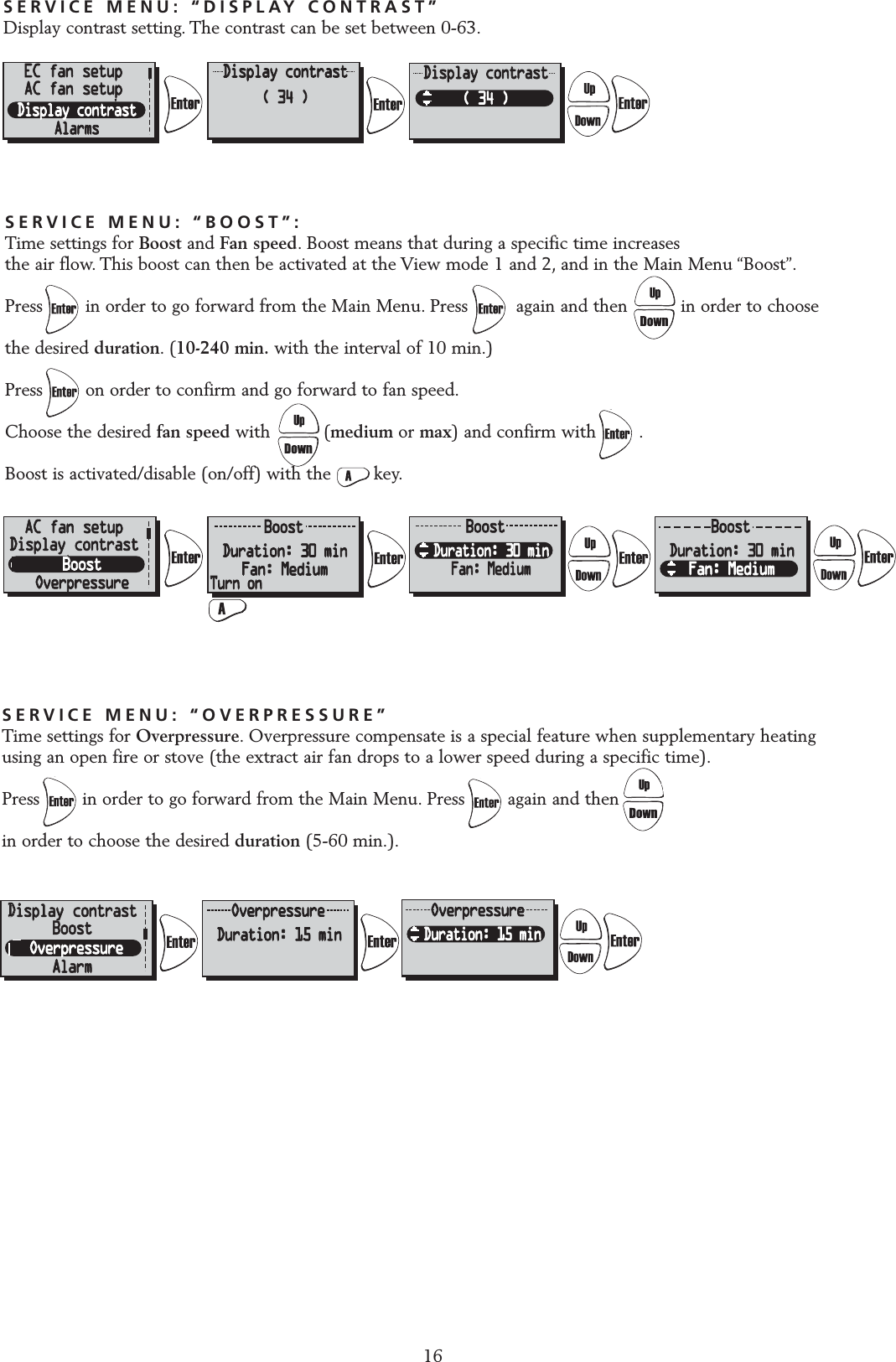 SERVICE MENU: &ldquo;DISPLAY CONTRAST&rdquo;Display contrast setting. The contrast can be set between 0-63.16EC fan setupAC fan setupSERVICE MENU: &ldquo;BOOST&rdquo;:Time settings for Boost and Fan speed. Boost means that during a specific time increases the air flow. This boost can then be activated at the View mode 1 and 2, and in the Main Menu &ldquo;Boost&rdquo;.Press        in order to go forward from the Main Menu. Press         again and then          in order to choose the desired duration.(10-240 min. with the interval of 10 min.)Press        on order to confirm and go forward to fan speed.Choose the desired fan speed with          (medium or max) and confirm with        .Boost is activated/disable (on/off) with the        key.AAC fan setupDisplay contrastSERVICE MENU: &ldquo;OVERPRESSURE&rdquo;Time settings for Overpressure. Overpressure compensate is a special feature when supplementary heatingusing an open fire or stove (the extract air fan drops to a lower speed during a specific time).Press        in order to go forward from the Main Menu. Press        again and then          in order to choose the desired duration (5-60 min.).DDisplay contrastBoostAlarm