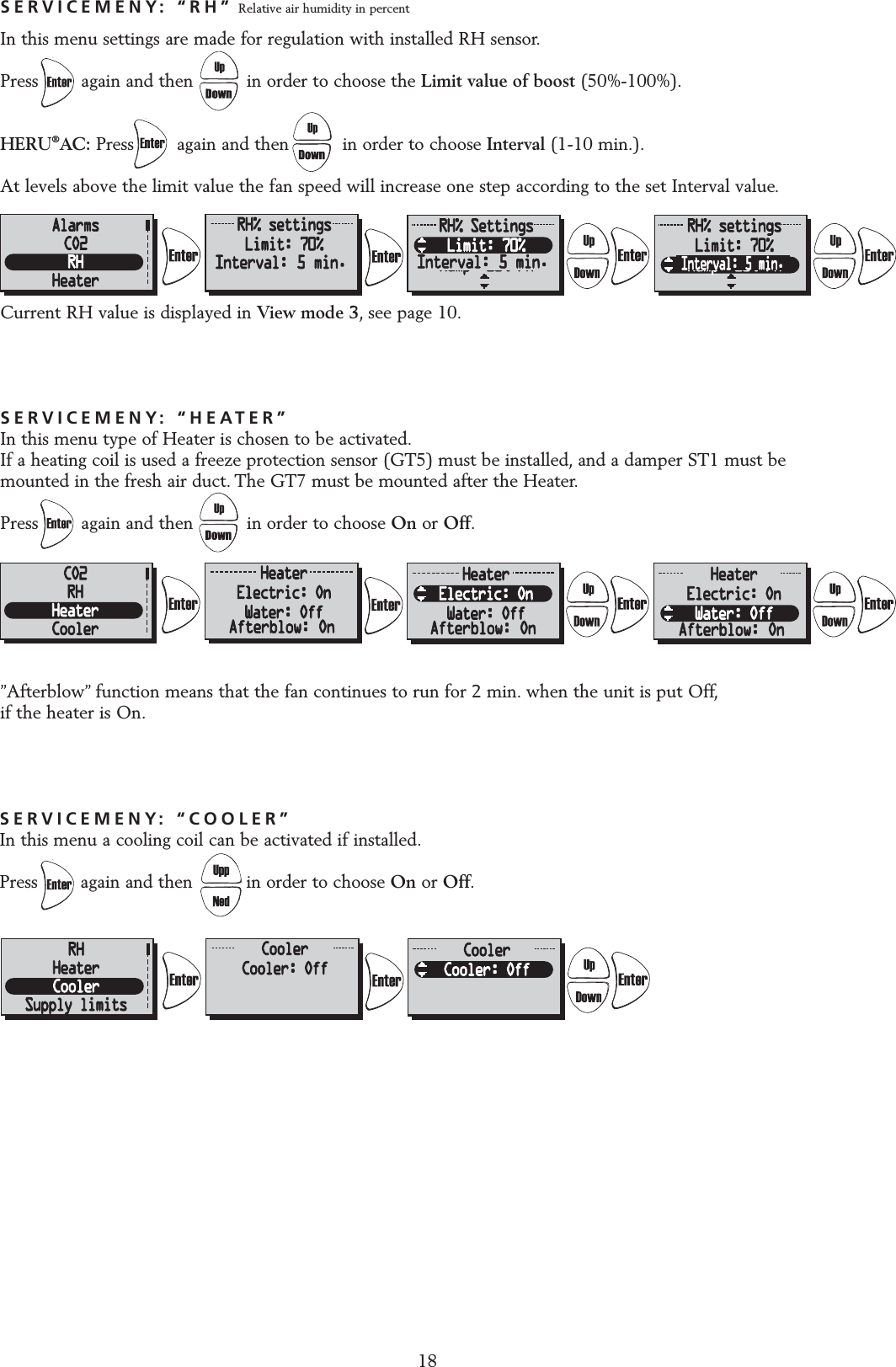 SERVICEMENY: &ldquo;HEATER&rdquo;In this menu type of Heater is chosen to be activated.If a heating coil is used a freeze protection sensor (GT5) must be installed, and a damper ST1 must be mounted in the fresh air duct. The GT7 must be mounted after the Heater.Press        again and then          in order to choose On or Off.&rdquo;Afterblow&rdquo; function means that the fan continues to run for 2 min. when the unit is put Off,if the heater is On.SERVICEMENY: &ldquo;RH&rdquo; Relative air humidity in percentIn this menu settings are made for regulation with installed RH sensor.Press        again and then          in order to choose the Limit value of boost (50%-100%).HERU&reg;AC: Press        again and then          in order to choose Interval (1-10 min.).At levels above the limit value the fan speed will increase one step according to the set Interval value.Current RH value is displayed in View mode 3, see page 10.18SERVICEMENY: &ldquo;COOLER&rdquo;In this menu a cooling coil can be activated if installed.Press        again and then          in order to choose On or Off.Interval: 5 min. Interval: 5 min.Interval: 5 min.Afterblow: On Afterblow: On Afterblow: On