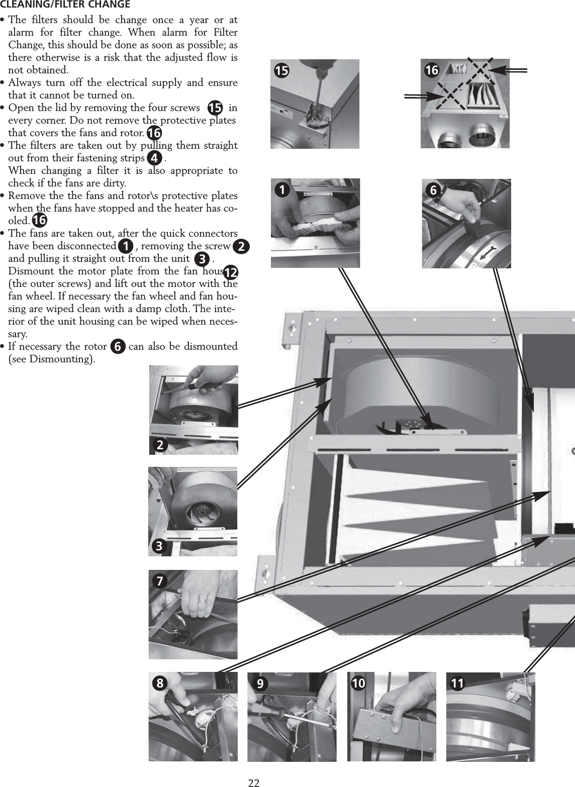 &bull; The filters should be change once a year or at alarm for filter change. When alarm for Filter Change, this should be done as soon as possible; as there otherwise is a risk that the adjusted flow is not obtained.&bull; Always turn off the electrical supply and ensure that it cannot be turned on.&bull; Open the lid by removing the four screws         inevery corner. Do not remove the protective plates that covers the fans and rotor.&bull; The filters are taken out by pulling them straight out from their fastening strips      .When changing a filter it is also appropriate to check if the fans are dirty.&bull; Remove the the fans and rotor\s protective plates when the fans have stopped and the heater has co-oled.&bull; The fans are taken out, after the quick connectors  have been disconnected      , removing the screw    and pulling it straight out from the unit       .Dismount the motor plate from the fan housing (the outer screws) and lift out the motor with the fan wheel. If necessary the fan wheel and fan hou-sing are wiped clean with a damp cloth. The inte-rior of the unit housing can be wiped when neces-sary.&bull; If necessary the rotor  1  can also be dismounted (see Dismounting).SERVICE HERU S 2216123CLEANING/FILTER CHANGE10618911237151542161616