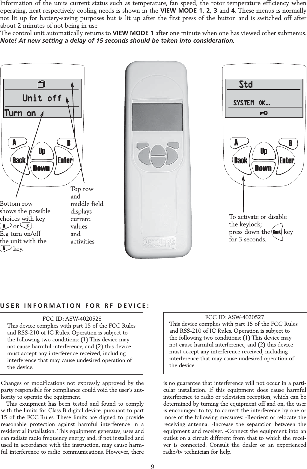 OPERATING THE CONTROL UNIT9StdSYSTEM OK...StdStdSYSTEMSYSTEM OK......To activate or disable   the keylock;press down the       key for 3 seconds.Information of the units current status such as temperature, fan speed, the rotor temperature efficiency whenoperating, heat respectively cooling needs is shown in the VIEW MODE 1, 2, 3 and 4. These menus is normallynot lit up for battery-saving purposes but is lit up after the first press of the button and is switched off afterabout 2 minutes of not being in use.The control unit automatically returns to VIEW MODE 1 after one minute when one has viewed other submenus.Note! At new setting a delay of 15 seconds should be taken into consideration.Bottom row shows the possible choices with key or       .E.g turn on/off the unit with the     key.Top row and middle field displays current values and activities.Changes or modifications not expressly approved by theparty responsible for compliance could void the user&rsquo;s aut-hority to operate the equipment.This exuipment has been tested and found to complywith the limits for Class B digital device, pursuant to part15 of the FCC Rules. These limits are digned to providereasonable protection against harmful interference in aresidential installation. This equipment generates, uses andcan radiate radio frequency energy and, if not installed andused in accordance with the instruction, may cause harm-ful interference to radio communications. However, thereis no guarantee that interference will not occur in a parti-cular installation. If this equipment does cause harmfulinterference to radio or television reception, which can bedetermined by turning the equipment off and on, the useris encouraged to try to correct the interference by one ormore of the following measures: -Reorient or relocate thereceiving antenna. -Increase the separation between theequipment and receiver. -Connect the equipment into anoutlet on a circuit different from that to which the recei-ver is connected. Consult the dealer or an experiencedradio/tv technician for help.FCC ID: ASW-4020527This device complies with part 15 of the FCC Rules and RSS-210 of IC Rules. Operation is subject to the following two conditions: (1) This device may not cause harmful interference, and (2) this device must accept any interference received, including interference that may cause undesired operation of the device.USER INFORMATION FOR RF DEVICE:FCC ID: A8W-4020528This device complies with part 15 of the FCC Rules and RSS-210 of IC Rules. Operation is subject to the following two conditions: (1) This device may not cause harmful interference, and (2) this device must accept any interference received, including interference that may cause undesired operation of the device.