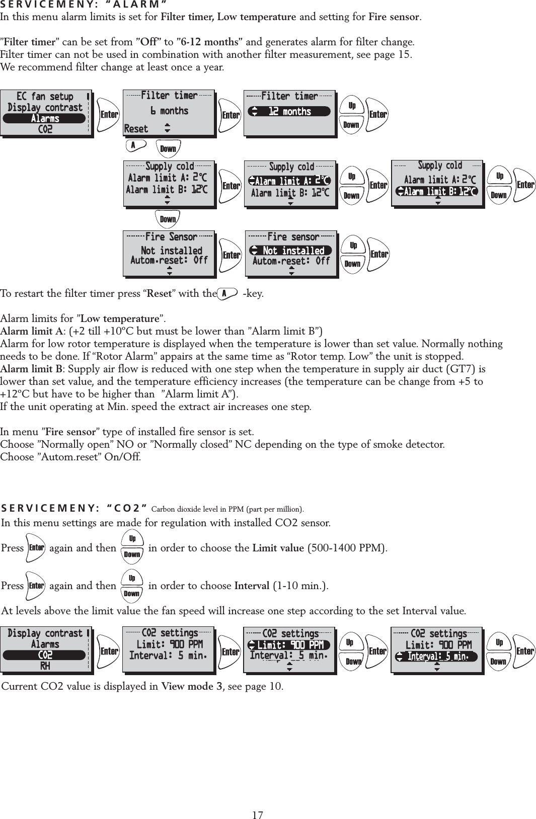 SERVICEMENY: &ldquo;CO2&rdquo; Carbon dioxide level in PPM (part per million).In this menu settings are made for regulation with installed CO2 sensor.Press        again and then          in order to choose the Limit value (500-1400 PPM).Press        again and then          in order to choose Interval (1-10 min.).At levels above the limit value the fan speed will increase one step according to the set Interval value.Current CO2 value is displayed in View mode 3, see page 10.17SERVICEMENY: &ldquo;ALARM&rdquo;In this menu alarm limits is set for Filter timer, Low temperature and setting for Fire sensor.&rdquo;Filter timer&rdquo; can be set from &rdquo;Off&rdquo; to &rdquo;6-12 months&rdquo; and generates alarm for filter change.Filter timer can not be used in combination with another filter measurement, see page 15.We recommend filter change at least once a year.To restart the filter timer press &ldquo;Reset&rdquo; with the        -key.Alarm limits for &rdquo;Low temperature&rdquo;.Alarm limit A: (+2 till +10&ordm;C but must be lower than &rdquo;Alarm limit B&rdquo;)Alarm for low rotor temperature is displayed when the temperature is lower than set value. Normally nothingneeds to be done. If &ldquo;Rotor Alarm&rdquo; appairs at the same time as &ldquo;Rotor temp. Low&rdquo; the unit is stopped.Alarm limit B: Supply air flow is reduced with one step when the temperature in supply air duct (GT7) islower than set value, and the temperature efficiency increases (the temperature can be change from +5 to+12&ordm;C but have to be higher than  &rdquo;Alarm limit A&rdquo;).If the unit operating at Min. speed the extract air increases one step.In menu &rdquo;Fire sensor&rdquo; type of installed fire sensor is set.Choose &rdquo;Normally open&rdquo; NO or &rdquo;Normally closed&rdquo; NC depending on the type of smoke detector.Choose &rdquo;Autom.reset&rdquo; On/Off.ResetInterval: 5 min. Interval: 5 min.Interval: 5 min.222Autom.reset: Off Autom.reset: Off