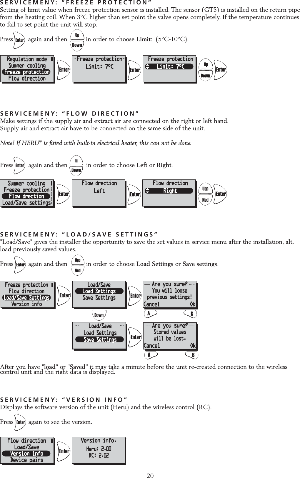 20SERVICEMENY: &ldquo;FLOW DIRECTION&rdquo;Make settings if the supply air and extract air are connected on the right or left hand.Supply air and extract air have to be connected on the same side of the unit.Note! If HERU&reg;is fitted with built-in electrical heater, this can not be done.Press        again and then          in order to choose Left or Right.SERVICEMENY: &ldquo;VERSION INFO&rdquo;Displays the software version of the unit (Heru) and the wireless control (RC).Press again to see the version.SERVICEMENY: &ldquo;LOAD/SAVE SETTINGS&rdquo;"Load/Save" gives the installer the opportunity to save the set values in service menu after the installation, alt.load previously saved values.Press again and then          in order to choose Load Settings or Save settings.After you have &rdquo;load&rdquo; or &rdquo;Saved&rdquo; it may take a minute before the unit re-created connection to the wirelesscontrol unit and the right data is displayed.SERVICEMENY: &ldquo;FREEZE PROTECTION&rdquo;Setting of limit value when freeze protection sensor is installed. The sensor (GT5) is installed on the return pipefrom the heating coil. When 3&deg;C higher than set point the valve opens completely. If the temperature continuesto fall to set point the unit will stop.Press        again and then          in order to choose Limit: (5&deg;C-10&deg;C).