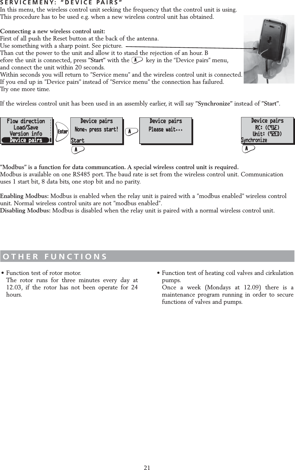 21SERVICEMENY: &ldquo;DEVICE PAIRS&rdquo;In this menu, the wireless control unit seeking the frequency that the control unit is using.This procedure has to be used e.g. when a new wireless control unit has obtained.Connecting a new wireless control unit:First of all push the Reset button at the back of the antenna.Use something with a sharp point. See picture.Than cut the power to the unit and allow it to stand the rejection of an hour. Before the unit is connected, press &rdquo;Start&rdquo; with the         key in the &ldquo;Device pairs&rdquo; menu,and connect the unit within 20 seconds.Within seconds you will return to &rdquo;Service menu&rdquo; and the wireless control unit is connected.If you end up in &rdquo;Device pairs&rdquo; instead of &rdquo;Service menu&rdquo; the connection has failured.Try one more time.If the wireless control unit has been used in an assembly earlier, it will say &rdquo;Synchronize&rdquo; instead of &rdquo;Start&rdquo;.OTHER FUNCTIONS&bull; Function test of rotor motor.The rotor runs for three minutes every day at 12.03, if the rotor has not been operate for 24 hours.&bull; Function test of heating coil valves and cirkulation pumps.Once a week (Mondays at 12.09) there is a maintenance program running in order to secure functions of valves and pumps.Fl&ouml;desriktningLadda/SparaVersion infoMan&ouml;verenhetMan&ouml;verenhetIngen, starta!Man&ouml;verenhetV.g. v&auml;nta...Man&ouml;verenhetRC: (C91E)Unit: (92ED)Start SynkroniseraFlow directionFlow directionLoad/SaveLoad/SaveVersion infoVersion infoDevice pairsDevice pairsDevice pairsDevice pairsNone, press start!None, press start!Device pairsDevice pairsPlease wait...Please wait...Device pairsRC: (C91E)Unit: (92ED)StartStartAASyncroniseFl&ouml;desriktningLadda/SparaVersion infoMan&ouml;verenhetMan&ouml;verenhetIngen, starta!Man&ouml;verenhetV.g. v&auml;nta...Man&ouml;verenhetRC: (C91E)Unit: (92ED)Start SynkroniseraFlow directionLoad/SaveVersion infoDevice pairsDevice pairsNone, press start!Device pairsPlease wait...Device pairsDevice pairsRC: (C91E)RC: (C91E)Unit: (92ED)Unit: (92ED)StartASyncroniseSyncroniseSynchronize&rdquo;Modbus&rdquo; is a function for data communcation. A special wireless control unit is required.Modbus is available on one RS485 port. The baud rate is set from the wireless control unit. Communicationuses 1 start bit, 8 data bits, one stop bit and no parity.Enabling Modbus: Modbus is enabled when the relay unit is paired with a &rdquo;modbus enabled&rdquo; wireless controlunit. Normal wireless control units are not &rdquo;modbus enabled&rdquo;.Disabling Modbus: Modbus is disabled when the relay unit is paired with a normal wireless control unit.