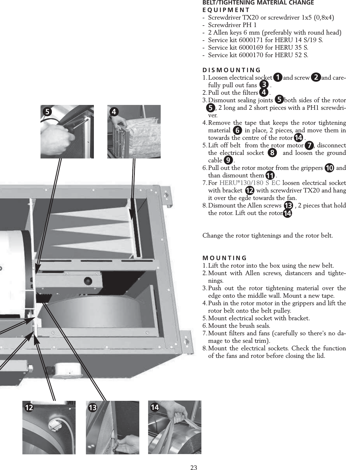 23SERVICE HERU S BELT/TIGHTENING MATERIAL CHANGEEQUIPMENT- Screwdriver TX20 or screwdriver 1x5 (0,8x4)- Screwdriver PH 1- 2 Allen keys 6 mm (preferably with round head)- Service kit 6000171 for HERU 14 S/19 S.- Service kit 6000169 for HERU 35 S.- Service kit 6000170 for HERU 52 S.DISMOUNTING1.Loosen electrical socket  1   and screw 1 2 and care-fully pull out fans   2  .2.Pull out the filters  3  .3.Dismount sealing joints on both sides of the rotor4  , 2 long and 2 short pieces with a PH1 screwdri-ver.4.Remove the tape that keeps the rotor tightening material   5  in place, 2 pieces, and move them in towards the centre of the rotor      .5.Lift off belt  from the rotor motor  8 , disconnect the electrical socket       and loosen the ground cable   9 .6.Pull out the rotor motor from the grippers        and than dismount them      .7.For HERU&reg;130/180 S EC loosen electrical socket with bracket  13  with screwdriver TX20 and hang it over the egde towards the fan.8.Dismount the Allen screws  11  , 2 pieces that hold the rotor. Lift out the rotor.Change the rotor tightenings and the rotor belt.MOUNTING1.Lift the rotor into the box using the new belt.2.Mount with Allen screws, distancers and tighte-nings.3.Push out the rotor tightening material over the edge onto the middle wall. Mount a new tape.4.Push in the rotor motor in the grippers and lift the rotor belt onto the belt pulley.5.Mount electrical socket with bracket.6.Mount the brush seals.7.Mount filters and fans (carefully so there&rsquo;s no da-mage to the seal trim).8.Mount the electrical sockets. Check the function of the fans and rotor before closing the lid.13456118121479102513144512 1314