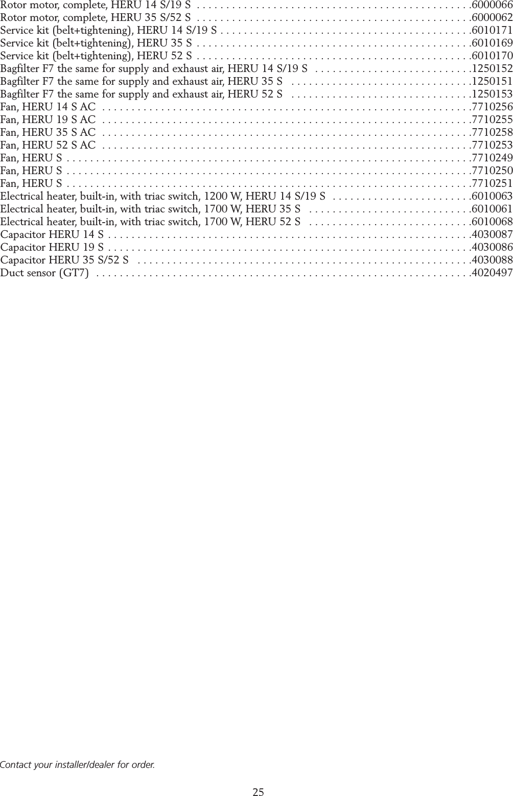 25Rotor motor, complete, HERU 14 S/19 S  . . . . . . . . . . . . . . . . . . . . . . . . . . . . . . . . . . . . . . . . . . . . . . .6000066Rotor motor, complete, HERU 35 S/52 S  . . . . . . . . . . . . . . . . . . . . . . . . . . . . . . . . . . . . . . . . . . . . . . .6000062Service kit (belt+tightening), HERU 14 S/19 S . . . . . . . . . . . . . . . . . . . . . . . . . . . . . . . . . . . . . . . . . . .6010171Service kit (belt+tightening), HERU 35 S  . . . . . . . . . . . . . . . . . . . . . . . . . . . . . . . . . . . . . . . . . . . . . . .6010169Service kit (belt+tightening), HERU 52 S  . . . . . . . . . . . . . . . . . . . . . . . . . . . . . . . . . . . . . . . . . . . . . . .6010170Bagfilter F7 the same for supply and exhaust air, HERU 14 S/19 S  . . . . . . . . . . . . . . . . . . . . . . . . . . .1250152Bagfilter F7 the same for supply and exhaust air, HERU 35 S  . . . . . . . . . . . . . . . . . . . . . . . . . . . . . . .1250151Bagfilter F7 the same for supply and exhaust air, HERU 52 S  . . . . . . . . . . . . . . . . . . . . . . . . . . . . . . .1250153Fan, HERU 14 S AC  . . . . . . . . . . . . . . . . . . . . . . . . . . . . . . . . . . . . . . . . . . . . . . . . . . . . . . . . . . . . . . .7710256Fan, HERU 19 S AC  . . . . . . . . . . . . . . . . . . . . . . . . . . . . . . . . . . . . . . . . . . . . . . . . . . . . . . . . . . . . . . .7710255Fan, HERU 35 S AC  . . . . . . . . . . . . . . . . . . . . . . . . . . . . . . . . . . . . . . . . . . . . . . . . . . . . . . . . . . . . . . .7710258Fan, HERU 52 S AC  . . . . . . . . . . . . . . . . . . . . . . . . . . . . . . . . . . . . . . . . . . . . . . . . . . . . . . . . . . . . . . .7710253Fan, HERU S  . . . . . . . . . . . . . . . . . . . . . . . . . . . . . . . . . . . . . . . . . . . . . . . . . . . . . . . . . . . . . . . . . . . . .7710249Fan, HERU S  . . . . . . . . . . . . . . . . . . . . . . . . . . . . . . . . . . . . . . . . . . . . . . . . . . . . . . . . . . . . . . . . . . . . .7710250Fan, HERU S  . . . . . . . . . . . . . . . . . . . . . . . . . . . . . . . . . . . . . . . . . . . . . . . . . . . . . . . . . . . . . . . . . . . . .7710251Electrical heater, built-in, with triac switch, 1200 W, HERU 14 S/19 S  . . . . . . . . . . . . . . . . . . . . . . . .6010063Electrical heater, built-in, with triac switch, 1700 W, HERU 35 S  . . . . . . . . . . . . . . . . . . . . . . . . . . . .6010061Electrical heater, built-in, with triac switch, 1700 W, HERU 52 S  . . . . . . . . . . . . . . . . . . . . . . . . . . . .6010068Capacitor HERU 14 S  . . . . . . . . . . . . . . . . . . . . . . . . . . . . . . . . . . . . . . . . . . . . . . . . . . . . . . . . . . . . . .4030087Capacitor HERU 19 S . . . . . . . . . . . . . . . . . . . . . . . . . . . . . . . . . . . . . . . . . . . . . . . . . . . . . . . . . . . . . .4030086Capacitor HERU 35 S/52 S  . . . . . . . . . . . . . . . . . . . . . . . . . . . . . . . . . . . . . . . . . . . . . . . . . . . . . . . . .4030088Duct sensor (GT7)  . . . . . . . . . . . . . . . . . . . . . . . . . . . . . . . . . . . . . . . . . . . . . . . . . . . . . . . . . . . . . . . .4020497SPARE PARTSContact your installer/dealer for order.