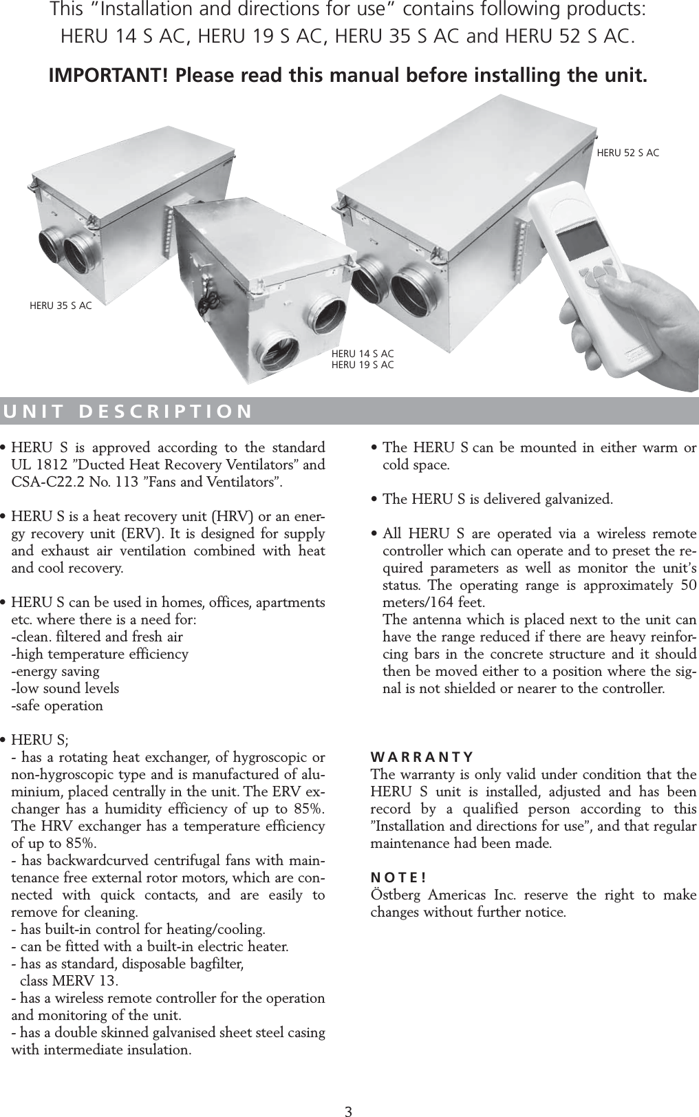 UNIT DESCRIPTION&bull; HERU S is approved according to the standard UL 1812 &rdquo;Ducted Heat Recovery Ventilators&rdquo; and CSA-C22.2 No. 113 &rdquo;Fans and Ventilators&rdquo;.&bull; HERU S is a heat recovery unit (HRV) or an ener-gy recovery unit (ERV). It is designed for supply and exhaust air ventilation combined with heat and cool recovery.&bull; HERU S can be used in homes, offices, apartments etc. where there is a need for:-clean. filtered and fresh air -high temperature efficiency -energy saving-low sound levels-safe operation&bull; HERU S;- has a rotating heat exchanger, of hygroscopic or non-hygroscopic type and is manufactured of alu-minium, placed centrally in the unit. The ERV ex-changer has a humidity efficiency of up to 85%.The HRV exchanger has a temperature efficiency of up to 85%.- has backwardcurved centrifugal fans with main-tenance free external rotor motors, which are con-nected with quick contacts, and are easily to remove for cleaning.- has built-in control for heating/cooling.- can be fitted with a built-in electric heater.- has as standard, disposable bagfilter,class MERV 13.- has a wireless remote controller for the operation and monitoring of the unit.- has a double skinned galvanised sheet steel casing with intermediate insulation.&bull; The HERU S can be mounted in either warm or cold space.&bull; The HERU S is delivered galvanized.&bull; All HERU S are operated via a wireless remote controller which can operate and to preset the re-quired parameters as well as monitor the unit&rsquo;s status. The operating range is approximately 50 meters/164 feet.The antenna which is placed next to the unit can have the range reduced if there are heavy reinfor-cing bars in the concrete structure and it should then be moved either to a position where the sig-nal is not shielded or nearer to the controller.WARRANTYThe warranty is only valid under condition that theHERU S unit is installed, adjusted and has beenrecord by a qualified person according to this&rdquo;Installation and directions for use&rdquo;, and that regular maintenance had been made.NOTE!&Ouml;stberg Americas Inc. reserve the right to makechanges without further notice.3This &rdquo;Installation and directions for use&rdquo; contains following products: HERU 14 S AC, HERU 19 S AC, HERU 35 S AC and HERU 52 S AC.IMPORTANT! Please read this manual before installing the unit.HERU 14 S ACHERU 19 S ACHERU 35 S ACHERU 52 S AC