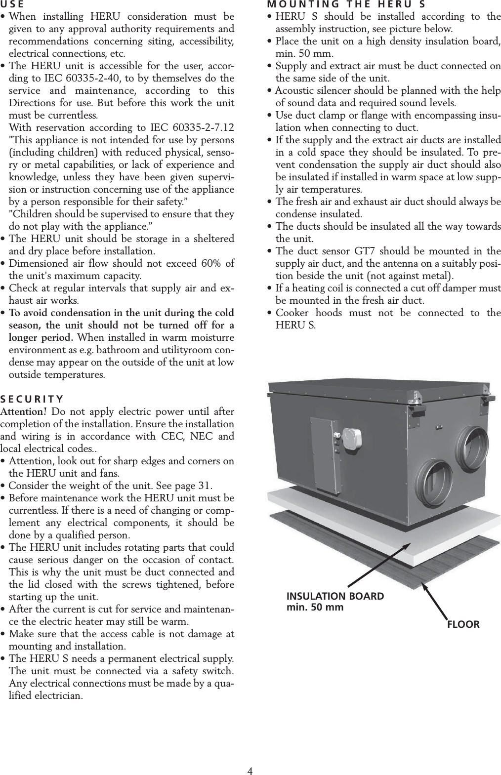 INSTALLATION AND SECURITYUSE&bull; When installing HERU consideration must be given to any approval authority requirements and recommendations concerning siting, accessibility,electrical connections, etc.&bull; The HERU unit is accessible for the user, accor-ding to IEC 60335-2-40, to by themselves do the service and maintenance, according to this Directions for use. But before this work the unit must be currentless.With reservation according to IEC 60335-2-7.12 &rdquo;This appliance is not intended for use by persons (including children) with reduced physical, senso-ry or metal capabilities, or lack of experience and knowledge, unless they have been given supervi-sion or instruction concerning use of the appliance by a person responsible for their safety.&rdquo;&rdquo;Children should be supervised to ensure that they do not play with the appliance.&rdquo;&bull; The HERU unit should be storage in a sheltered and dry place before installation.&bull; Dimensioned air flow should not exceed 60% of the unit's maximum capacity.&bull; Check at regular intervals that supply air and ex-haust air works.&bull;To avoid condensation in the unit during the cold season, the unit should not be turned off for a longer period. When installed in warm moisturre environment as e.g. bathroom and utilityroom con-dense may appear on the outside of the unit at low outside temperatures.SECURITYAttention! Do not apply electric power until aftercompletion of the installation. Ensure the installationand wiring is in accordance with CEC, NEC andlocal electrical codes..&bull; Attention, look out for sharp edges and corners on the HERU unit and fans.&bull; Consider the weight of the unit. See page 31.&bull; Before maintenance work the HERU unit must be currentless. If there is a need of changing or comp-lement any electrical components, it should be done by a qualified person.&bull; The HERU unit includes rotating parts that could cause serious danger on the occasion of contact.This is why the unit must be duct connected and the lid closed with the screws tightened, before starting up the unit.&bull; After the current is cut for service and maintenan-ce the electric heater may still be warm.&bull; Make sure that the access cable is not damage at mounting and installation.&bull; The HERU S needs a permanent electrical supply.The unit must be connected via a safety switch.Any electrical connections must be made by a qua-lified electrician.MOUNTING THE HERU S&bull; HERU S should be installed according to the assembly instruction, see picture below.&bull; Place the unit on a high density insulation board,min. 50 mm.&bull; Supply and extract air must be duct connected on the same side of the unit.&bull; Acoustic silencer should be planned with the helpof sound data and required sound levels.&bull; Use duct clamp or flange with encompassing insu-lation when connecting to duct.&bull; If the supply and the extract air ducts are installed in a cold space they should be insulated. To pre-vent condensation the supply air duct should also be insulated if installed in warm space at low supp-ly air temperatures.&bull; The fresh air and exhaust air duct should always be condense insulated.&bull; The ducts should be insulated all the way towards the unit.&bull; The duct sensor GT7 should be mounted in the supply air duct, and the antenna on a suitably posi-tion beside the unit (not against metal).&bull; If a heating coil is connected a cut off damper must be mounted in the fresh air duct.&bull; Cooker hoods must not be connected to theHERU S.4INSULATION BOARDmin. 50 mmFLOOR 