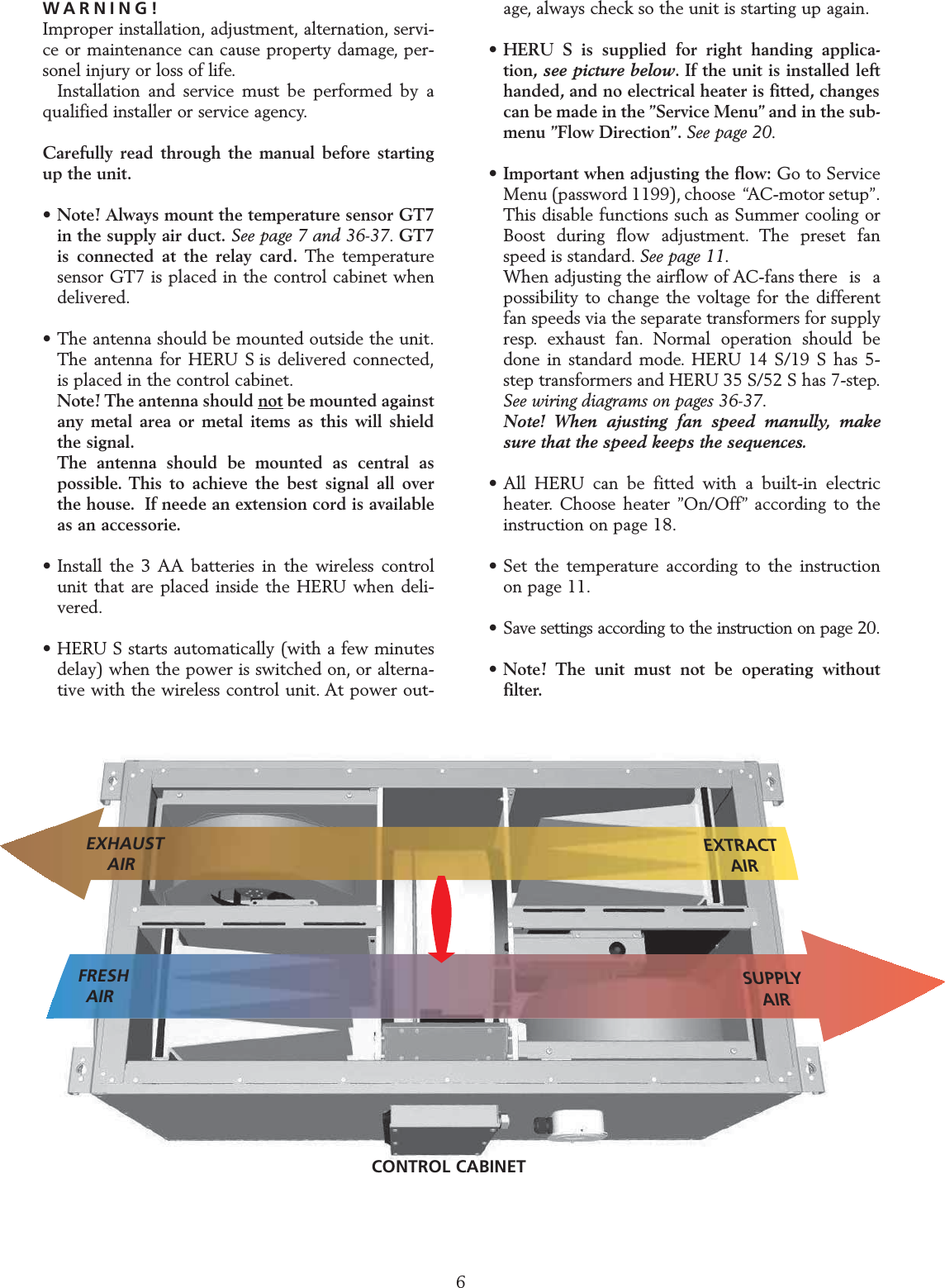 WARNING!Improper installation, adjustment, alternation, servi-ce or maintenance can cause property damage, per-sonel injury or loss of life.Installation and service must be performed by aqualified installer or service agency.Carefully read through the manual before startingup the unit.&bull; Note! Always mount the temperature sensor GT7 in the supply air duct. See page 7 and 36-37. GT7 is connected at the relay card. The temperature sensor GT7 is placed in the control cabinet when delivered.&bull; The antenna should be mounted outside the unit.The antenna for HERU S is delivered connected,is placed in the control cabinet.Note! The antenna should not be mounted against any metal area or metal items as this will shield the signal.The antenna should be mounted as central as possible. This to achieve the best signal all over the house. If neede an extension cord is available as an accessorie.&bull; Install the 3 AA batteries in the wireless control unit that are placed inside the HERU when deli-vered.&bull; HERU S starts automatically (with a few minutes delay) when the power is switched on, or alterna-tive with the wireless control unit. At power out-age, always check so the unit is starting up again.&bull;HERU S is supplied for right handing applica-tion, see picture below. If the unit is installed left handed, and no electrical heater is fitted, changes can be made in the &rdquo;Service Menu&rdquo; and in the sub-menu &rdquo;Flow Direction&rdquo;. See page 20.&bull; Important when adjusting the flow: Go to Service Menu (password 1199), choose  &ldquo;AC-motor setup&rdquo;.This disable functions such as Summer cooling or Boost during flow adjustment. The preset fan speed is standard. See page 11.When adjusting the airflow of AC-fans there  is  a possibility to change the voltage for the different fan speeds via the separate transformers for supply resp. exhaust fan. Normal operation should be done in standard mode. HERU 14 S/19 S has 5-step transformers and HERU 35 S/52 S has 7-step.See wiring diagrams on pages 36-37.Note! When ajusting fan speed manully, make sure that the speed keeps the sequences.&bull; All HERU can be fitted with a built-in electric heater. Choose heater &rdquo;On/Off&rdquo; according to the instruction on page 18.&bull; Set the temperature according to the instruction on page 11.&bull; Save settings according to the instruction on page 20.&bull;Note! The unit must not be operating without filter.STARTING UP THE UNITNote! Important information before starting!6SUPPLYAIRFRESHAIREXHAUSTAIREXTRACTAIRCONTROL CABINET
