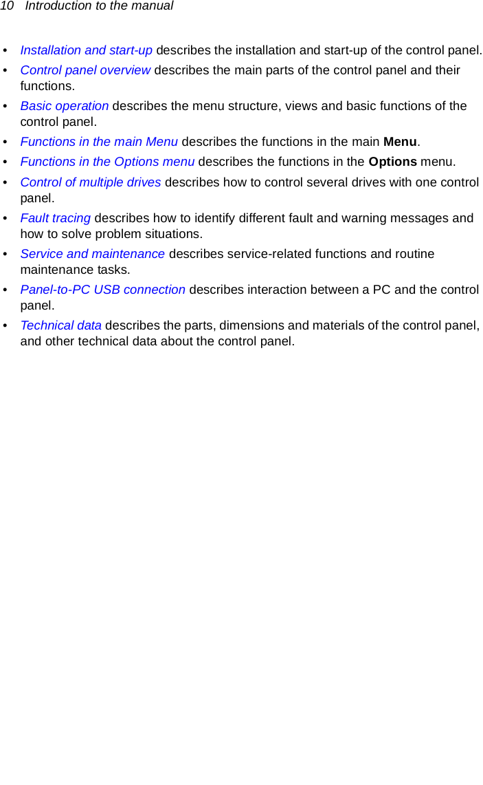 10   Introduction to the manual•Installation and start-up describes the installation and start-up of the control panel.•Control panel overview describes the main parts of the control panel and their functions.•Basic operation describes the menu structure, views and basic functions of the control panel.•Functions in the main Menu describes the functions in the main Menu.•Functions in the Options menu describes the functions in the Options menu.•Control of multiple drives describes how to control several drives with one control panel.•Fault tracing describes how to identify different fault and warning messages and how to solve problem situations.•Service and maintenance describes service-related functions and routine maintenance tasks.•Panel-to-PC USB connection describes interaction between a PC and the control panel.•Technical data describes the parts, dimensions and materials of the control panel, and other technical data about the control panel.