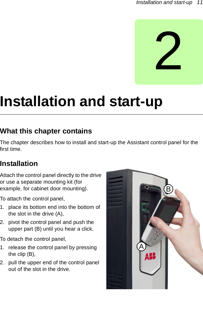 Installation and start-up   112Installation and start-upWhat this chapter containsThe chapter describes how to install and start-up the Assistant control panel for the first time.Installation Attach the control panel directly to the drive or use a separate mounting kit (for example, for cabinet door mounting). To attach the control panel,1. place its bottom end into the bottom of the slot in the drive (A), 2. pivot the control panel and push the upper part (B) until you hear a click.To detach the control panel,1. release the control panel by pressing the clip (B),2. pull the upper end of the control panel out of the slot in the drive.AB