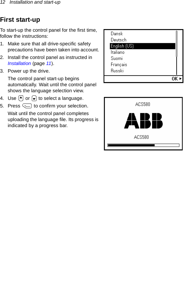 12   Installation and start-upFirst start-upTo start-up the control panel for the first time, follow the instructions: 1. Make sure that all drive-specific safety precautions have been taken into account.2. Install the control panel as instructed in Installation (page 11).3. Power up the drive.The control panel start-up begins automatically. Wait until the control panel shows the language selection view.4. Use   or   to select a language.5. Press   to confirm your selection. Wait until the control panel completes uploading the language file. Its progress is indicated by a progress bar.