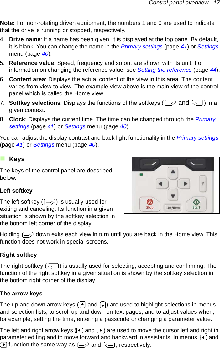 Control panel overview   17Note: For non-rotating driven equipment, the numbers 1 and 0 are used to indicate that the drive is running or stopped, respectively.4. Drive name: If a name has been given, it is displayed at the top pane. By default, it is blank. You can change the name in the Primary settings (page 41) or Settings menu (page 40).5. Reference value: Speed, frequency and so on, are shown with its unit. For information on changing the reference value, see Setting the reference (page 44).6. Content area: Displays the actual content of the view in this area. The content varies from view to view. The example view above is the main view of the control panel which is called the Home view.7. Softkey selections: Displays the functions of the softkeys (  and ) in a given context.8. Clock: Displays the current time. The time can be changed through the Primary settings (page 41) or Settings menu (page 40).You can adjust the display contrast and back light functionality in the Primary settings (page 41) or Settings menu (page 40).KeysThe keys of the control panel are described below.Left softkeyThe left softkey ( ) is usually used for exiting and canceling. Its function in a given situation is shown by the softkey selection in the bottom left corner of the display.Holding   down exits each view in turn until you are back in the Home view. This function does not work in special screens.Right softkeyThe right softkey ( ) is usually used for selecting, accepting and confirming. The function of the right softkey in a given situation is shown by the softkey selection in the bottom right corner of the display.The arrow keysThe up and down arrow keys (  and  ) are used to highlight selections in menus and selection lists, to scroll up and down on text pages, and to adjust values when, for example, setting the time, entering a passcode or changing a parameter value.The left and right arrow keys (  and  ) are used to move the cursor left and right in parameter editing and to move forward and backward in assistants. In menus,   and  function the same way as   and , respectively.